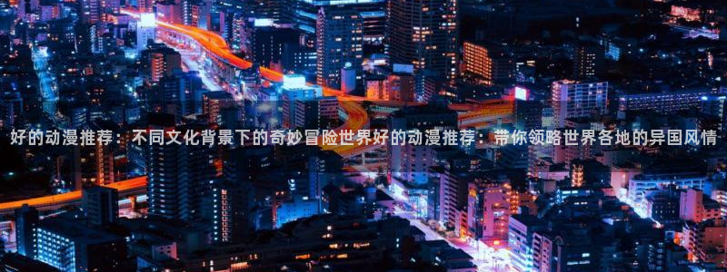 酷漫屋下载网：好的动漫推荐：不同文化背景下的奇妙冒险世界好的动漫推荐：带你领略世界各地的异国风情
