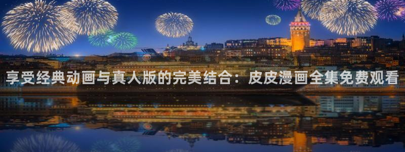 age专注动漫的门户网站：享受经典动画与真人版的完美结合：皮皮漫画全集免费观看
